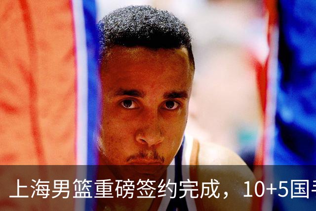 上海男篮重磅签约完成，10+5国手锋线签约两年，胡金秋加盟只差官宣
