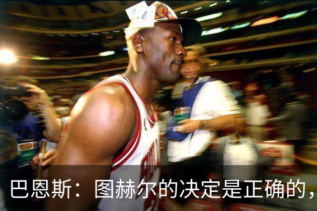 巴恩斯：图赫尔的决定是正确的，在1-0之后当然不能冒险加强进攻